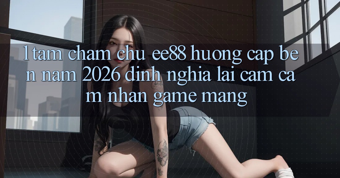 1. Tầm Chăm chú ee88 Hướng Cập bến Năm 2026: Định Nghĩa Lại Cảm cảm nhận Game mạng 1. Tầm Chăm chú ee88 Hướng Cập bến Năm 2026: Định Nghĩa Lại Cảm cảm nhận Game mạng