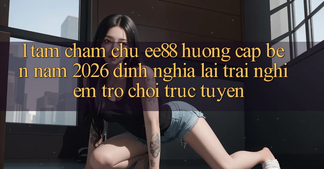1. Tầm Chăm chú ee88 Hướng Cập bến Năm 2026: Định Nghĩa Lại Trải Nghiệm Trò chơi trực tuyến 1. Tầm Chăm chú ee88 Hướng Cập bến Năm 2026: Định Nghĩa Lại Trải Nghiệm Trò chơi trực tuyến