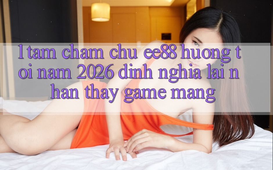 1. Tầm Chăm chú ee88 Hướng Tới Năm 2026: Định Nghĩa Lại Nhận thấy Game mạng