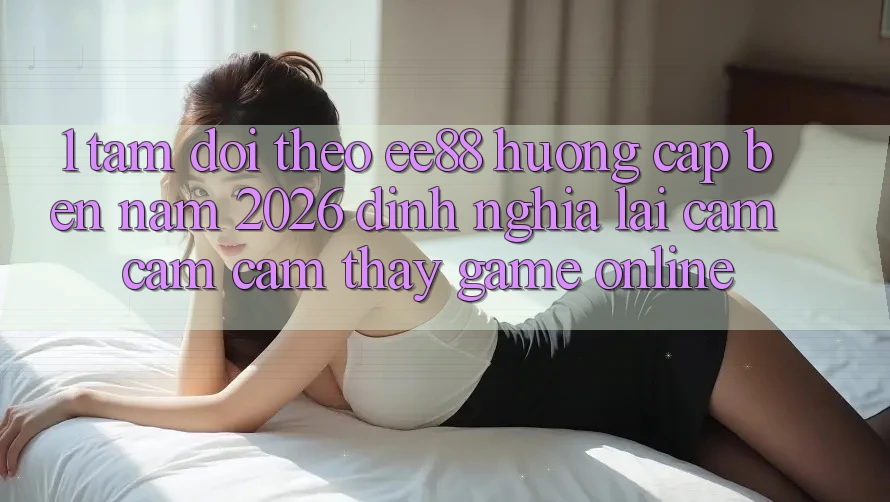 1. Tầm Dõi theo ee88 Hướng Cập bến Năm 2026: Định Nghĩa Lại Cảm cảm cảm thấy Game Online