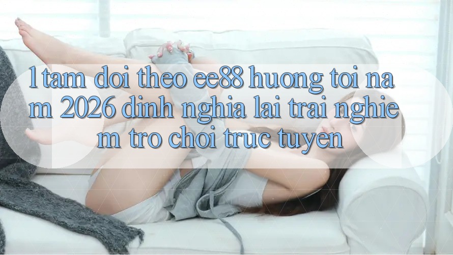 1. Tầm Dõi theo ee88 Hướng Tới Năm 2026: Định Nghĩa Lại Trải Nghiệm Trò chơi trực tuyến 1. Tầm Dõi theo ee88 Hướng Tới Năm 2026: Định Nghĩa Lại Trải Nghiệm Trò chơi trực tuyến