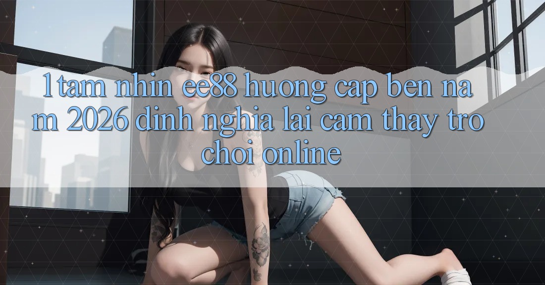 1. Tầm Nhìn ee88 Hướng Cập bến Năm 2026: Định Nghĩa Lại Cảm thấy Trò chơi Online 1. Tầm Nhìn ee88 Hướng Cập bến Năm 2026: Định Nghĩa Lại Cảm thấy Trò chơi Online