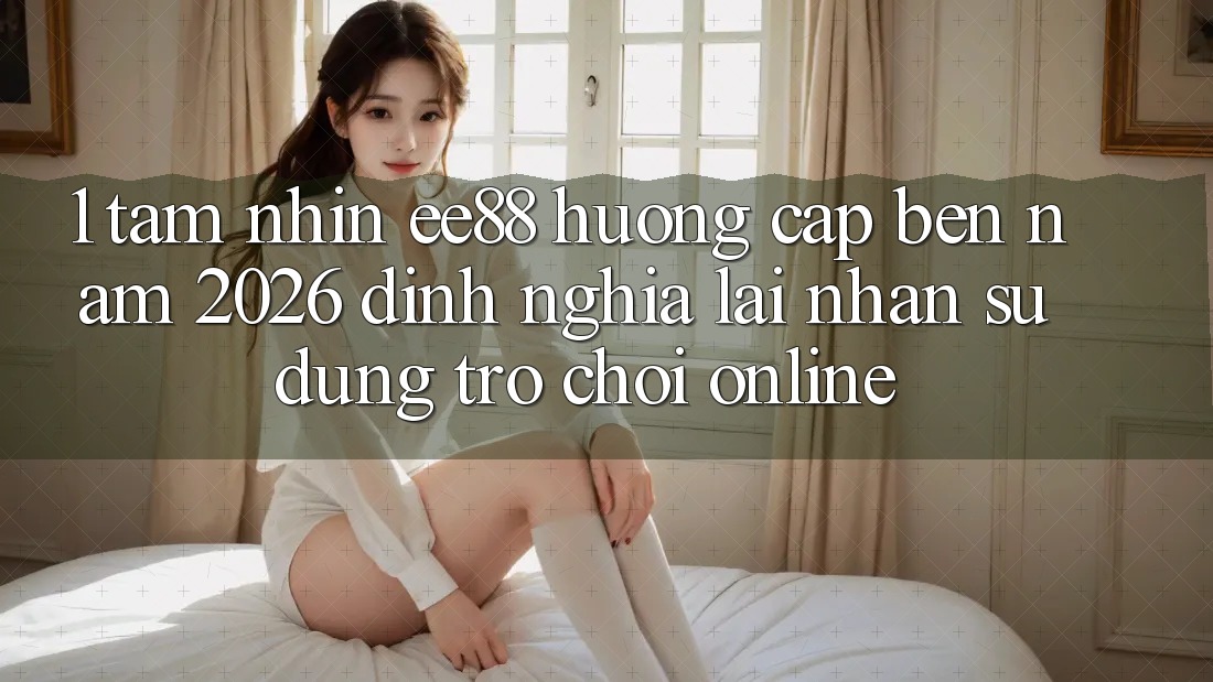 1. Tầm Nhìn ee88 Hướng Cập bến Năm 2026: Định Nghĩa Lại Nhận sử dụng Trò chơi Online 1. Tầm Nhìn ee88 Hướng Cập bến Năm 2026: Định Nghĩa Lại Nhận sử dụng Trò chơi Online