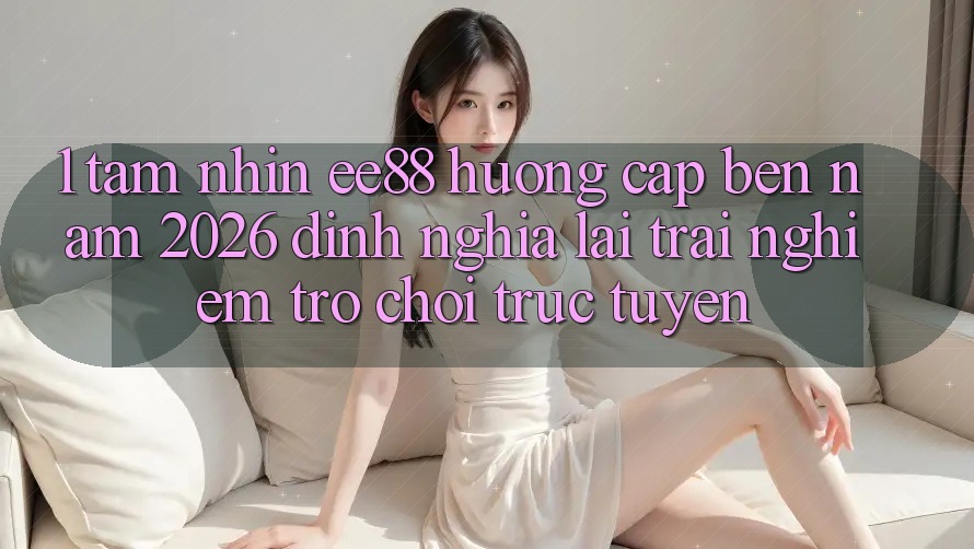 1. Tầm Nhìn ee88 Hướng Cập bến Năm 2026: Định Nghĩa Lại Trải nghiệm Trò chơi trực tuyến 1. Tầm Nhìn ee88 Hướng Cập bến Năm 2026: Định Nghĩa Lại Trải nghiệm Trò chơi trực tuyến