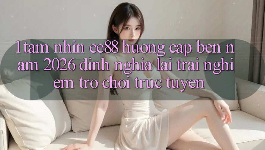 1. Tầm Nhìn ee88 Hướng Cập bến Năm 2026: Định Nghĩa Lại Trải Nghiệm Trò chơi trực tuyến 1. Tầm Nhìn ee88 Hướng Cập bến Năm 2026: Định Nghĩa Lại Trải Nghiệm Trò chơi trực tuyến
