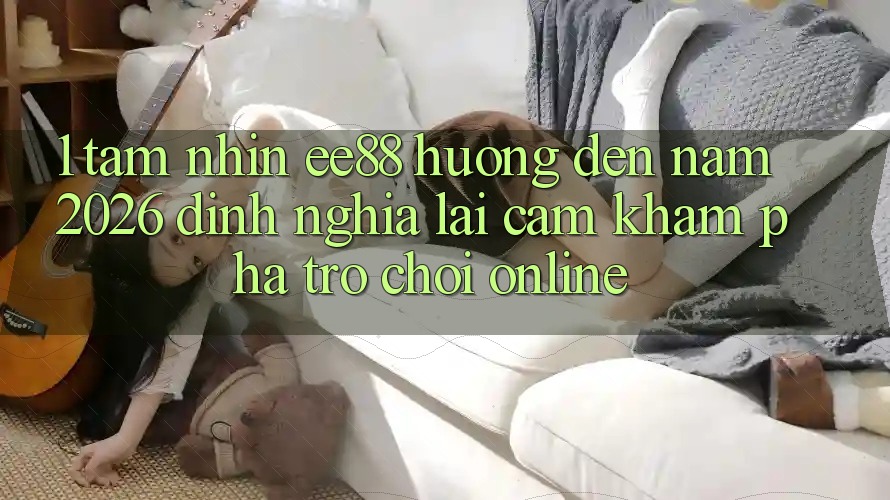 1. Tầm Nhìn ee88 Hướng Đến Năm 2026: Định Nghĩa Lại Cảm khám phá Trò chơi Online 1. Tầm Nhìn ee88 Hướng Đến Năm 2026: Định Nghĩa Lại Cảm khám phá Trò chơi Online