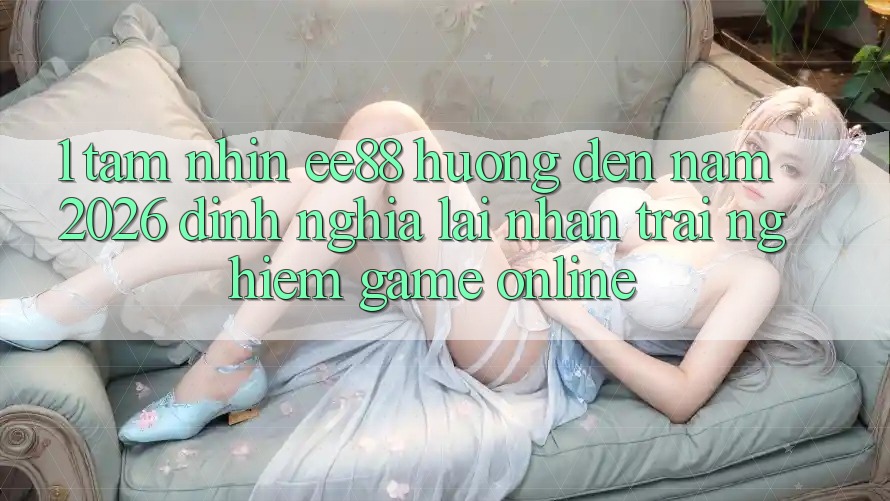 1. Tầm Nhìn ee88 Hướng Đến Năm 2026: Định Nghĩa Lại Nhận trải nghiệm Game Online 1. Tầm Nhìn ee88 Hướng Đến Năm 2026: Định Nghĩa Lại Nhận trải nghiệm Game Online