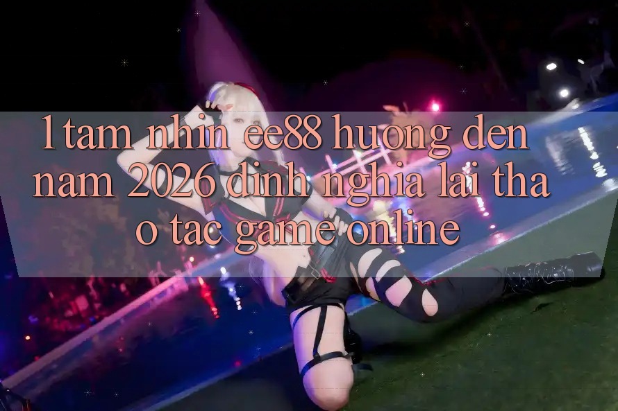 1. Tầm Nhìn ee88 Hướng Đến Năm 2026: Định Nghĩa Lại Thao tác Game Online 1. Tầm Nhìn ee88 Hướng Đến Năm 2026: Định Nghĩa Lại Thao tác Game Online