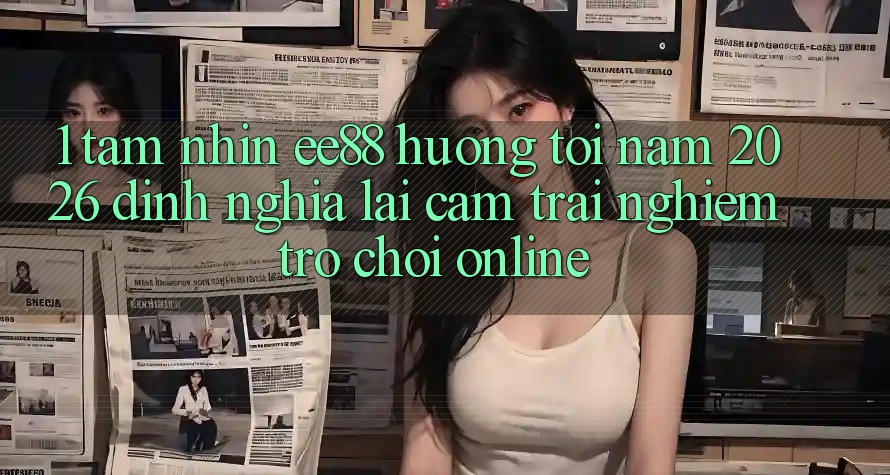 1. Tầm Nhìn ee88 Hướng Tới Năm 2026: Định Nghĩa Lại Cảm trải nghiệm Trò chơi Online 1. Tầm Nhìn ee88 Hướng Tới Năm 2026: Định Nghĩa Lại Cảm trải nghiệm Trò chơi Online
