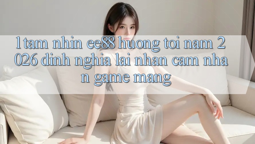 1. Tầm Nhìn ee88 Hướng Tới Năm 2026: Định Nghĩa Lại Nhận cảm nhận Game mạng 1. Tầm Nhìn ee88 Hướng Tới Năm 2026: Định Nghĩa Lại Nhận cảm nhận Game mạng