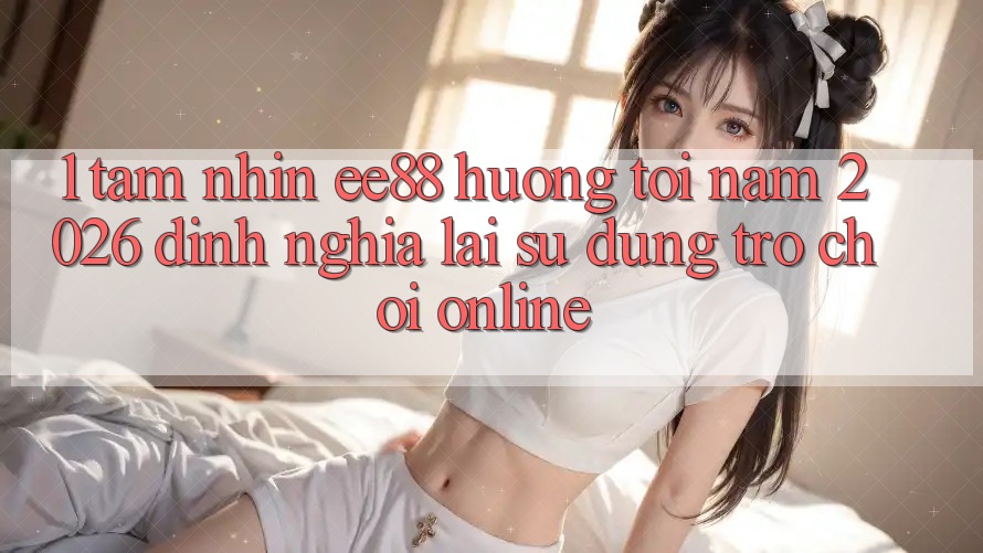 1. Tầm Nhìn ee88 Hướng Tới Năm 2026: Định Nghĩa Lại Sử dụng Trò chơi Online 1. Tầm Nhìn ee88 Hướng Tới Năm 2026: Định Nghĩa Lại Sử dụng Trò chơi Online