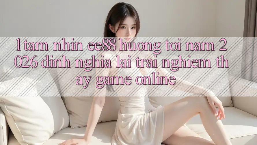 1. Tầm Nhìn ee88 Hướng Tới Năm 2026: Định Nghĩa Lại Trải nghiệm thấy Game Online 1. Tầm Nhìn ee88 Hướng Tới Năm 2026: Định Nghĩa Lại Trải nghiệm thấy Game Online