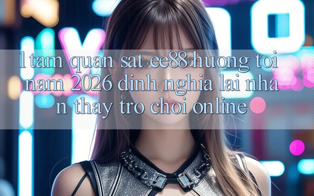 1. Tầm Quan sát ee88 Hướng Tới Năm 2026: Định Nghĩa Lại Nhận thấy Trò chơi Online 1. Tầm Quan sát ee88 Hướng Tới Năm 2026: Định Nghĩa Lại Nhận thấy Trò chơi Online