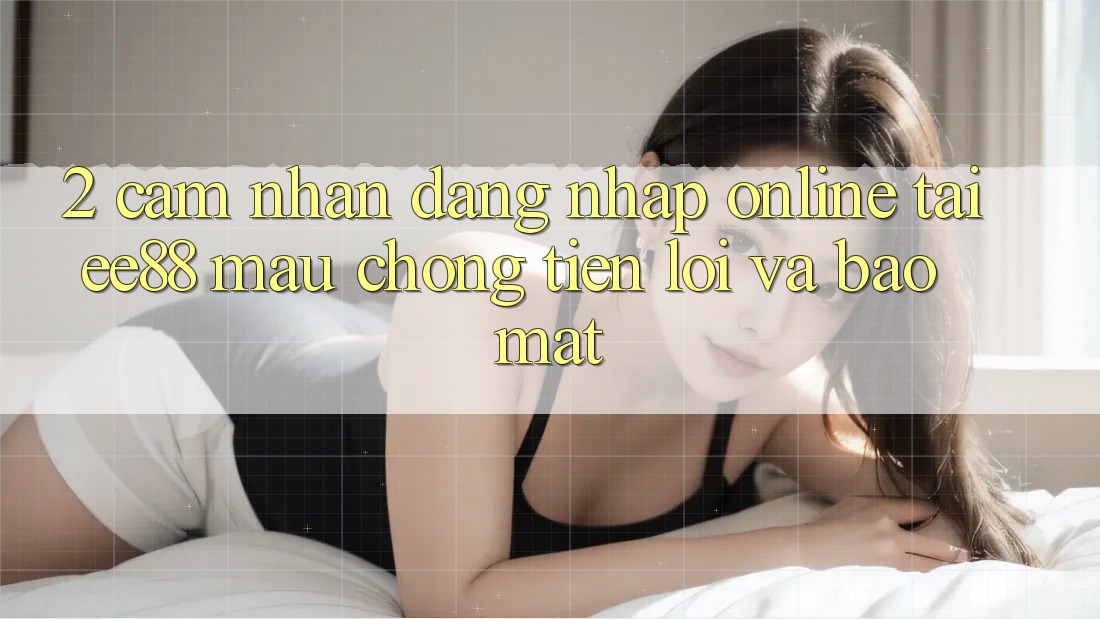2. Cảm nhận Đăng Nhập Online Tại ee88: Mau Chóng, Tiện Lợi Và Bảo mật 2. Cảm nhận Đăng Nhập Online Tại ee88: Mau Chóng, Tiện Lợi Và Bảo mật