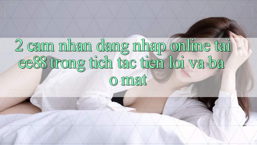 2. Cảm nhận Đăng Nhập Online Tại ee88: Trong tích tắc, Tiện Lợi Và Bảo Mật 2. Cảm nhận Đăng Nhập Online Tại ee88: Trong tích tắc, Tiện Lợi Và Bảo Mật