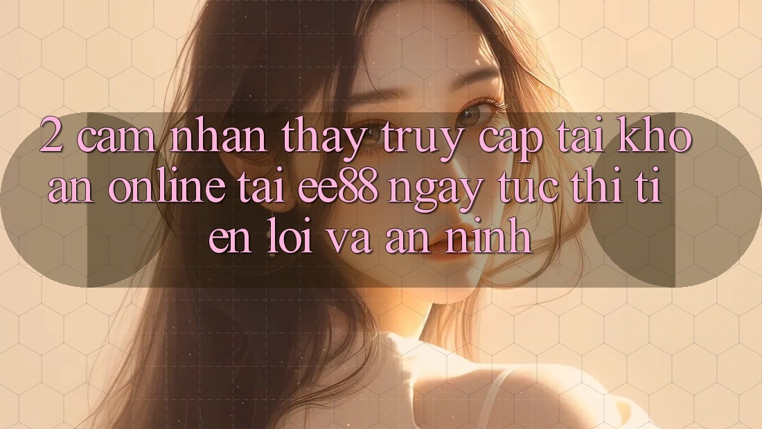 2. Cảm nhận thấy Truy cập tài khoản Online Tại ee88: Ngay tức thì, Tiện Lợi Và An ninh