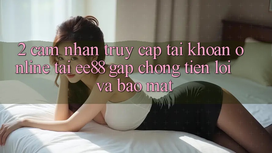 2. Cảm nhận Truy cập tài khoản Online Tại ee88: Gấp Chóng, Tiện Lợi Và Bảo Mật