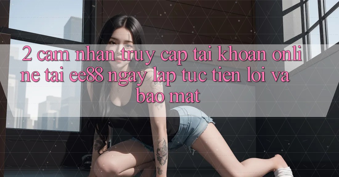 2. Cảm nhận Truy cập tài khoản Online Tại ee88: Ngay lập tức, Tiện Lợi Và Bảo Mật 2. Cảm nhận Truy cập tài khoản Online Tại ee88: Ngay lập tức, Tiện Lợi Và Bảo Mật