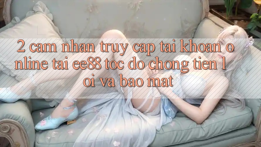 2. Cảm nhận Truy cập tài khoản Online Tại ee88: Tốc độ Chóng, Tiện Lợi Và Bảo Mật 2. Cảm nhận Truy cập tài khoản Online Tại ee88: Tốc độ Chóng, Tiện Lợi Và Bảo Mật
