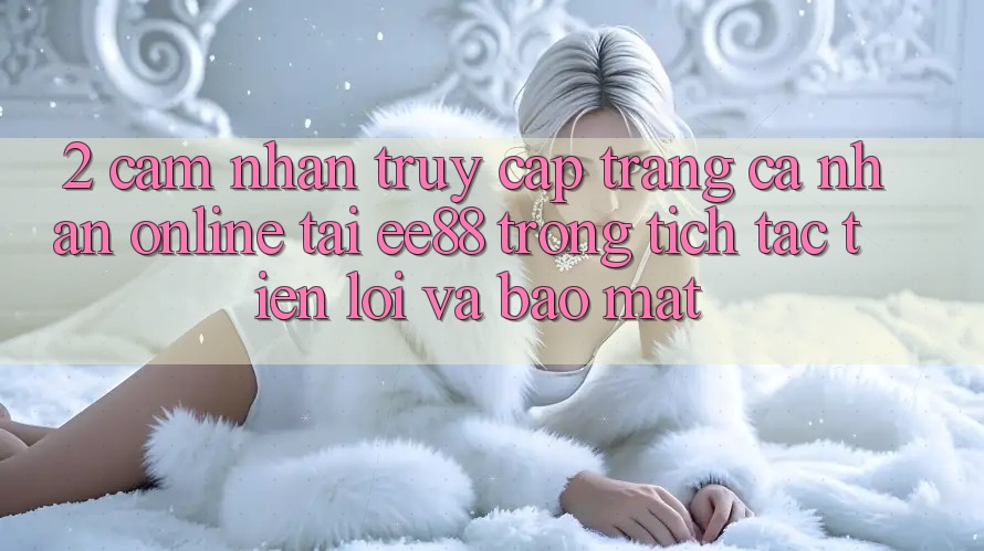 2. Cảm nhận Truy cập trang cá nhân Online Tại ee88: Trong tích tắc, Tiện Lợi Và Bảo Mật 2. Cảm nhận Truy cập trang cá nhân Online Tại ee88: Trong tích tắc, Tiện Lợi Và Bảo Mật
