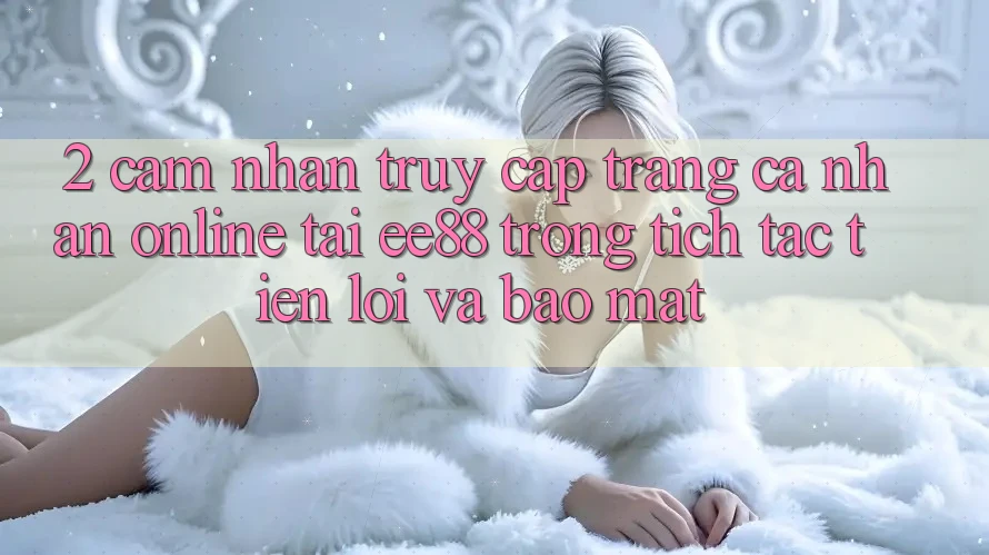2. Cảm nhận Truy cập trang cá nhân Online Tại ee88: Trong tích tắc, Tiện Lợi Và Bảo Mật 2. Cảm nhận Truy cập trang cá nhân Online Tại ee88: Trong tích tắc, Tiện Lợi Và Bảo Mật