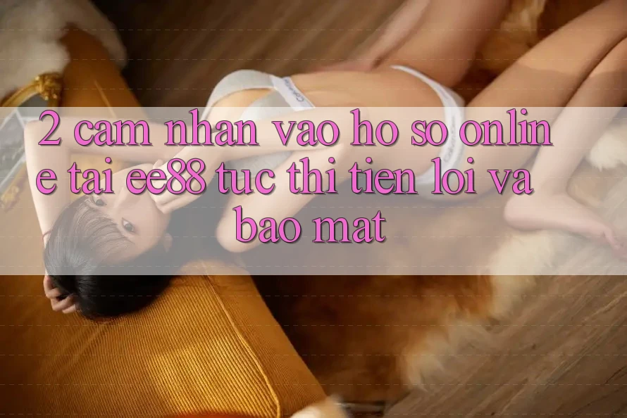 2. Cảm nhận Vào hồ sơ Online Tại ee88: Tức thì, Tiện Lợi Và Bảo Mật 2. Cảm nhận Vào hồ sơ Online Tại ee88: Tức thì, Tiện Lợi Và Bảo Mật