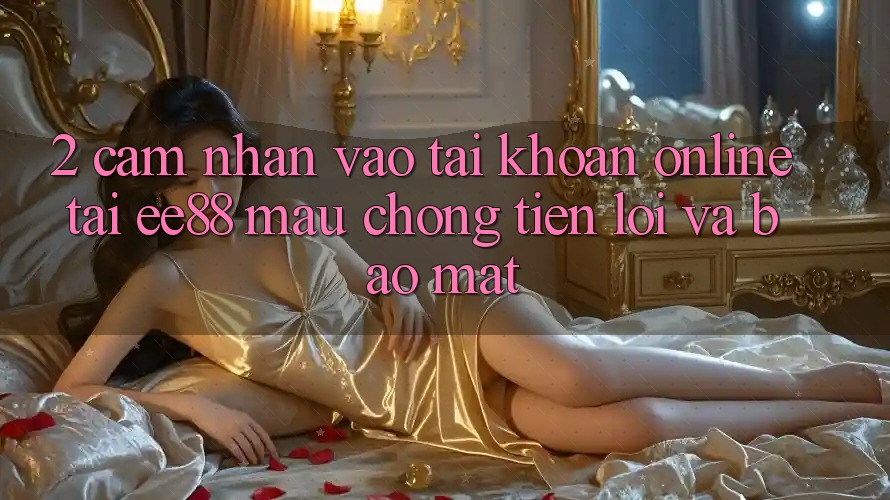 2. Cảm nhận Vào tài khoản Online Tại ee88: Mau Chóng, Tiện Lợi Và Bảo Mật 2. Cảm nhận Vào tài khoản Online Tại ee88: Mau Chóng, Tiện Lợi Và Bảo Mật