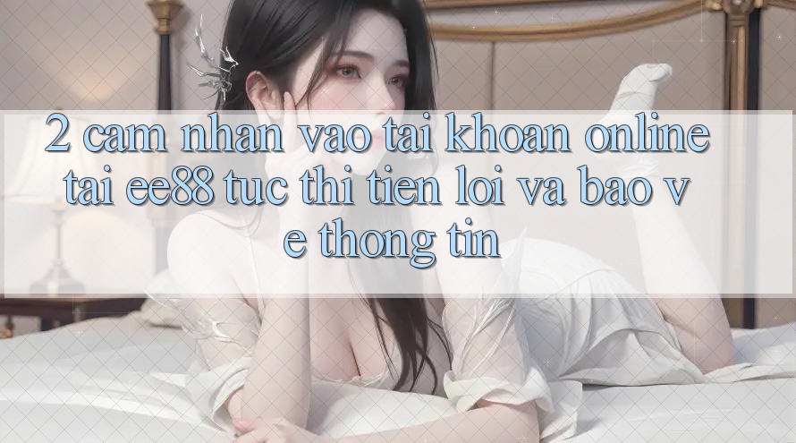 2. Cảm nhận Vào tài khoản Online Tại ee88: Tức thì, Tiện Lợi Và Bảo vệ thông tin 2. Cảm nhận Vào tài khoản Online Tại ee88: Tức thì, Tiện Lợi Và Bảo vệ thông tin
