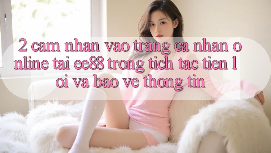 2. Cảm nhận Vào trang cá nhân Online Tại ee88: Trong tích tắc, Tiện Lợi Và Bảo vệ thông tin 2. Cảm nhận Vào trang cá nhân Online Tại ee88: Trong tích tắc, Tiện Lợi Và Bảo vệ thông tin