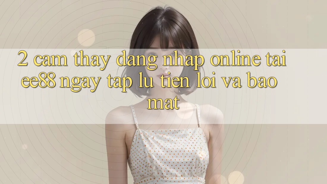 2. Cảm thấy Đăng Nhập Online Tại ee88: Ngay tắp lự, Tiện Lợi Và Bảo Mật 2. Cảm thấy Đăng Nhập Online Tại ee88: Ngay tắp lự, Tiện Lợi Và Bảo Mật
