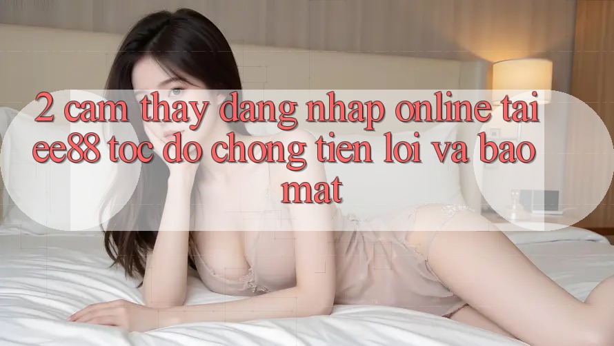 2. Cảm thấy Đăng Nhập Online Tại ee88: Tốc độ Chóng, Tiện Lợi Và Bảo Mật 2. Cảm thấy Đăng Nhập Online Tại ee88: Tốc độ Chóng, Tiện Lợi Và Bảo Mật