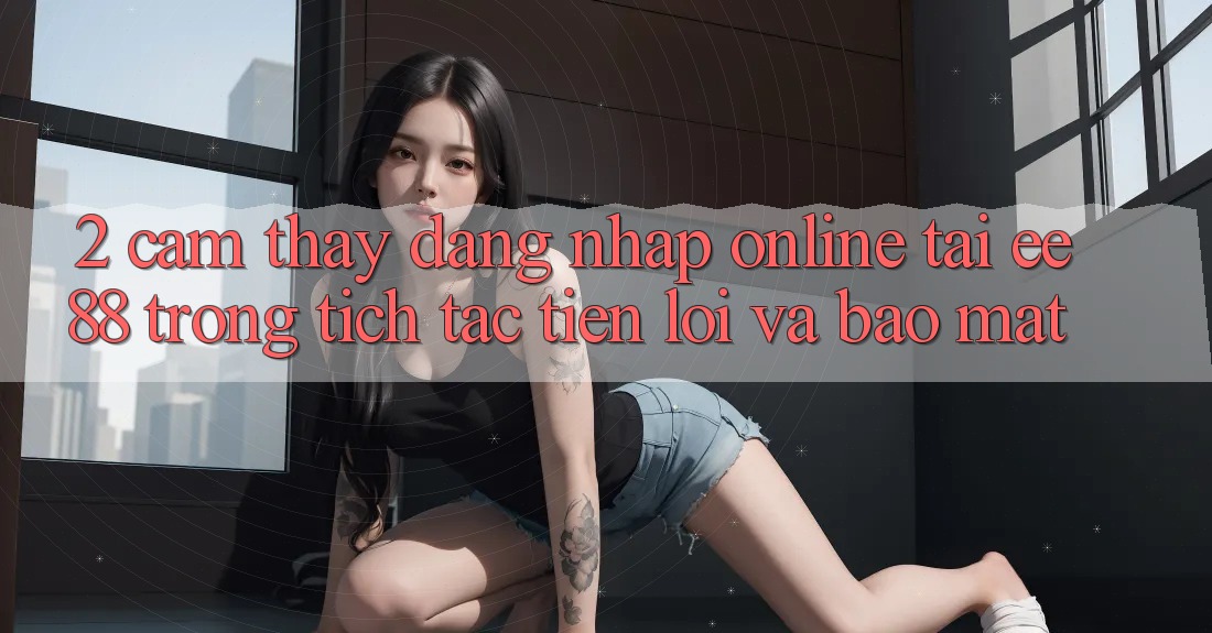 2. Cảm thấy Đăng Nhập Online Tại ee88: Trong tích tắc, Tiện Lợi Và Bảo mật 2. Cảm thấy Đăng Nhập Online Tại ee88: Trong tích tắc, Tiện Lợi Và Bảo mật