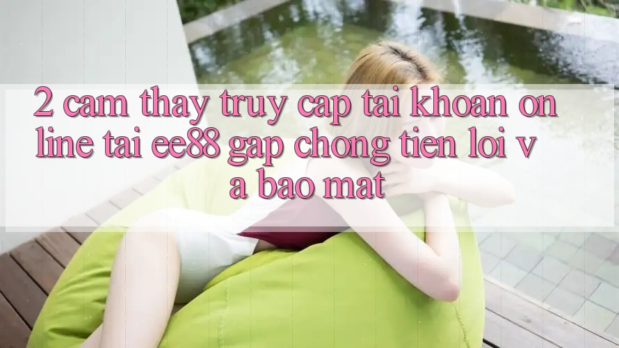 2. Cảm thấy Truy cập tài khoản Online Tại ee88: Gấp Chóng, Tiện Lợi Và Bảo Mật 2. Cảm thấy Truy cập tài khoản Online Tại ee88: Gấp Chóng, Tiện Lợi Và Bảo Mật