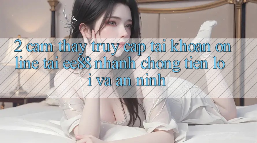 2. Cảm thấy Truy cập tài khoản Online Tại ee88: Nhanh chóng, Tiện Lợi Và An ninh 2. Cảm thấy Truy cập tài khoản Online Tại ee88: Nhanh chóng, Tiện Lợi Và An ninh