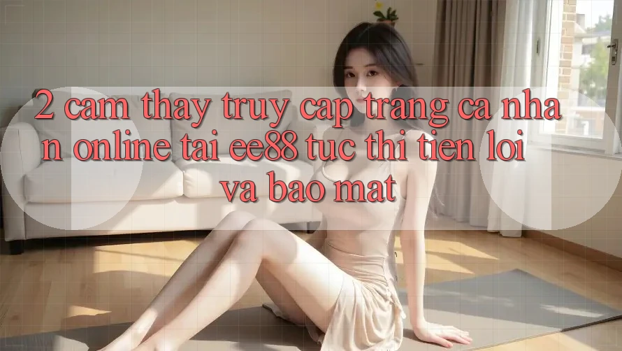 2. Cảm thấy Truy cập trang cá nhân Online Tại ee88: Tức thì, Tiện Lợi Và Bảo mật 2. Cảm thấy Truy cập trang cá nhân Online Tại ee88: Tức thì, Tiện Lợi Và Bảo mật
