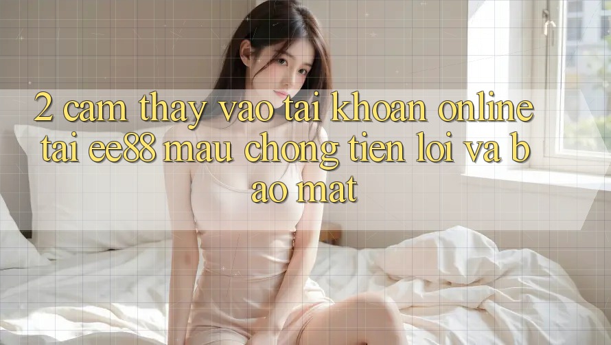2. Cảm thấy Vào tài khoản Online Tại ee88: Mau Chóng, Tiện Lợi Và Bảo Mật 2. Cảm thấy Vào tài khoản Online Tại ee88: Mau Chóng, Tiện Lợi Và Bảo Mật