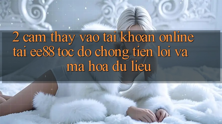 2. Cảm thấy Vào tài khoản Online Tại ee88: Tốc độ Chóng, Tiện Lợi Và Mã hóa dữ liệu