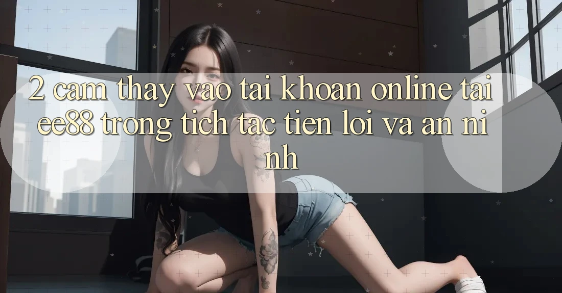 2. Cảm thấy Vào tài khoản Online Tại ee88: Trong tích tắc, Tiện Lợi Và An ninh 2. Cảm thấy Vào tài khoản Online Tại ee88: Trong tích tắc, Tiện Lợi Và An ninh
