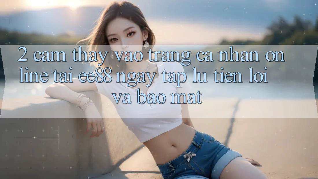 2. Cảm thấy Vào trang cá nhân Online Tại ee88: Ngay tắp lự, Tiện Lợi Và Bảo Mật 2. Cảm thấy Vào trang cá nhân Online Tại ee88: Ngay tắp lự, Tiện Lợi Và Bảo Mật