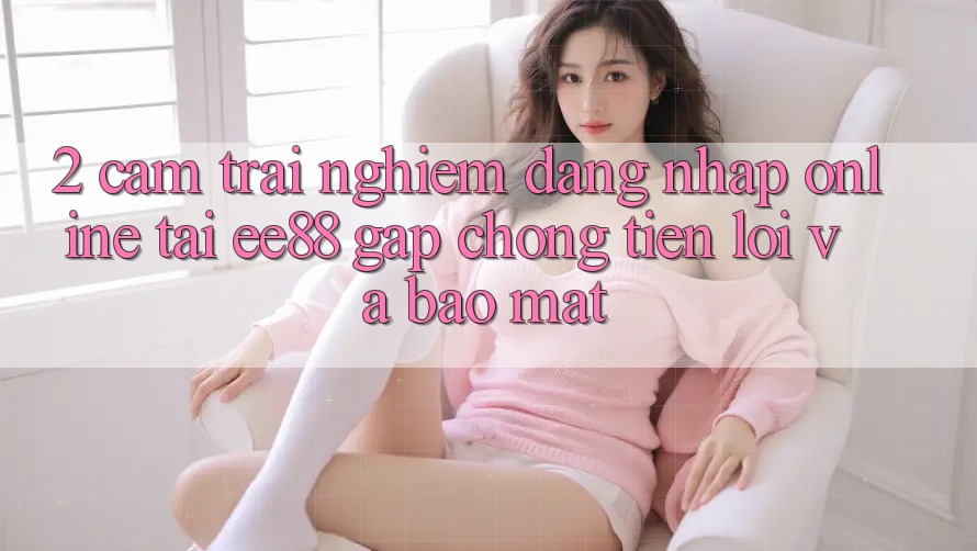 2. Cảm trải nghiệm Đăng Nhập Online Tại ee88: Gấp Chóng, Tiện Lợi Và Bảo Mật 2. Cảm trải nghiệm Đăng Nhập Online Tại ee88: Gấp Chóng, Tiện Lợi Và Bảo Mật