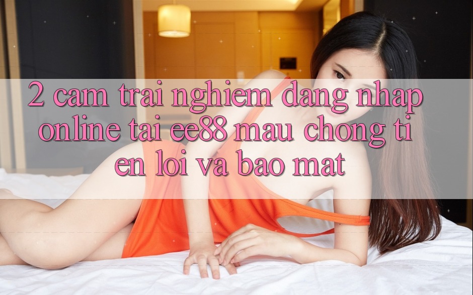2. Cảm trải nghiệm Đăng Nhập Online Tại ee88: Mau Chóng, Tiện Lợi Và Bảo Mật