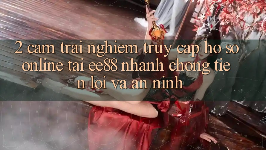 2. Cảm trải nghiệm Truy cập hồ sơ Online Tại ee88: Nhanh chóng, Tiện Lợi Và An ninh 2. Cảm trải nghiệm Truy cập hồ sơ Online Tại ee88: Nhanh chóng, Tiện Lợi Và An ninh