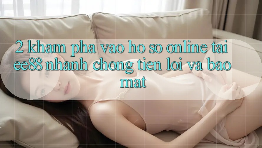2. Khám phá Vào hồ sơ Online Tại ee88: Nhanh Chóng, Tiện Lợi Và Bảo Mật 2. Khám phá Vào hồ sơ Online Tại ee88: Nhanh Chóng, Tiện Lợi Và Bảo Mật