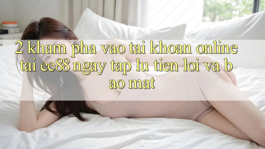 2. Khám phá Vào tài khoản Online Tại ee88: Ngay tắp lự, Tiện Lợi Và Bảo Mật 2. Khám phá Vào tài khoản Online Tại ee88: Ngay tắp lự, Tiện Lợi Và Bảo Mật