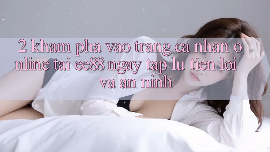 2. Khám phá Vào trang cá nhân Online Tại ee88: Ngay tắp lự, Tiện Lợi Và An ninh 2. Khám phá Vào trang cá nhân Online Tại ee88: Ngay tắp lự, Tiện Lợi Và An ninh