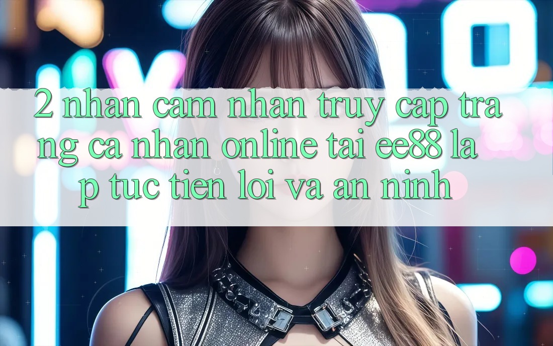2. Nhận cảm nhận Truy cập trang cá nhân Online Tại ee88: Lập tức, Tiện Lợi Và An ninh 2. Nhận cảm nhận Truy cập trang cá nhân Online Tại ee88: Lập tức, Tiện Lợi Và An ninh