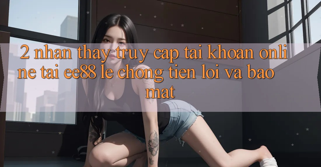 2. Nhận thấy Truy cập tài khoản Online Tại ee88: Lẹ Chóng, Tiện Lợi Và Bảo Mật