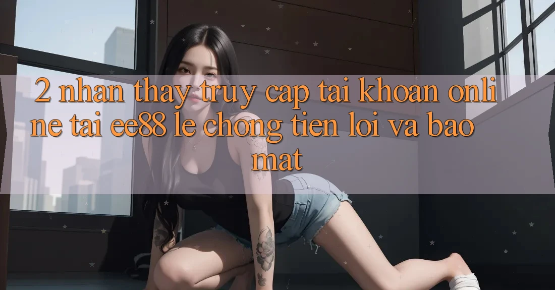 2. Nhận thấy Truy cập tài khoản Online Tại ee88: Lẹ Chóng, Tiện Lợi Và Bảo Mật 2. Nhận thấy Truy cập tài khoản Online Tại ee88: Lẹ Chóng, Tiện Lợi Và Bảo Mật