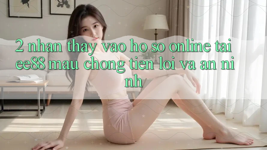 2. Nhận thấy Vào hồ sơ Online Tại ee88: Mau Chóng, Tiện Lợi Và An ninh 2. Nhận thấy Vào hồ sơ Online Tại ee88: Mau Chóng, Tiện Lợi Và An ninh