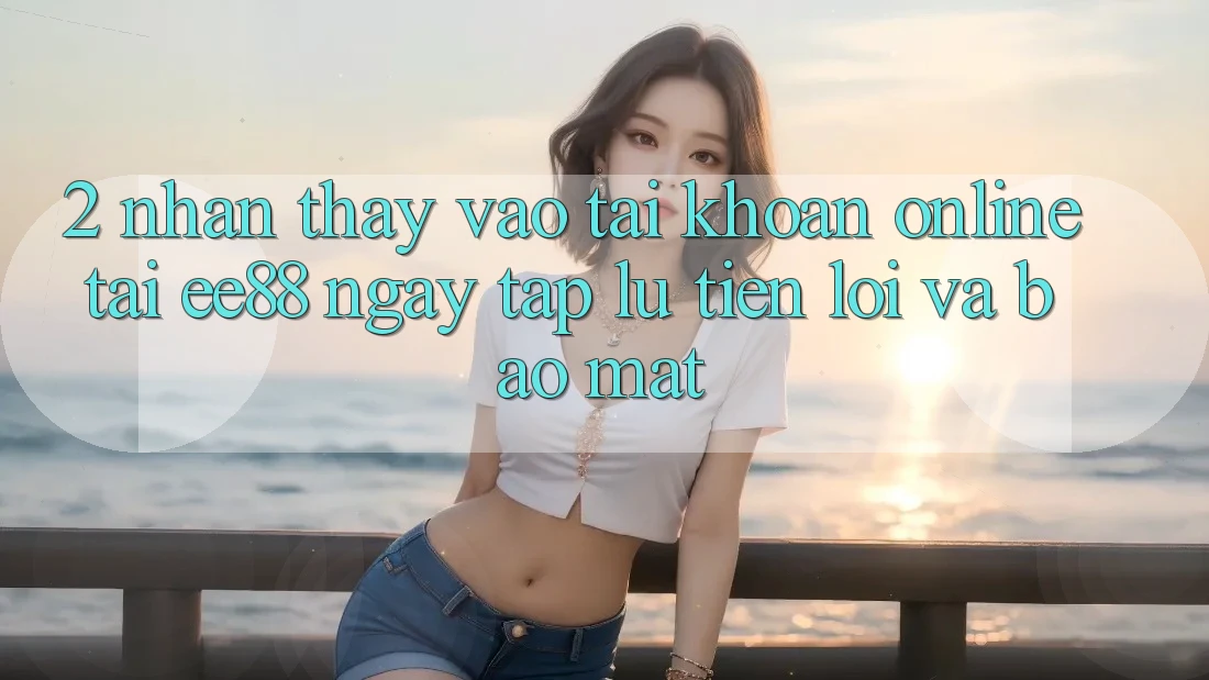 2. Nhận thấy Vào tài khoản Online Tại ee88: Ngay tắp lự, Tiện Lợi Và Bảo Mật 2. Nhận thấy Vào tài khoản Online Tại ee88: Ngay tắp lự, Tiện Lợi Và Bảo Mật